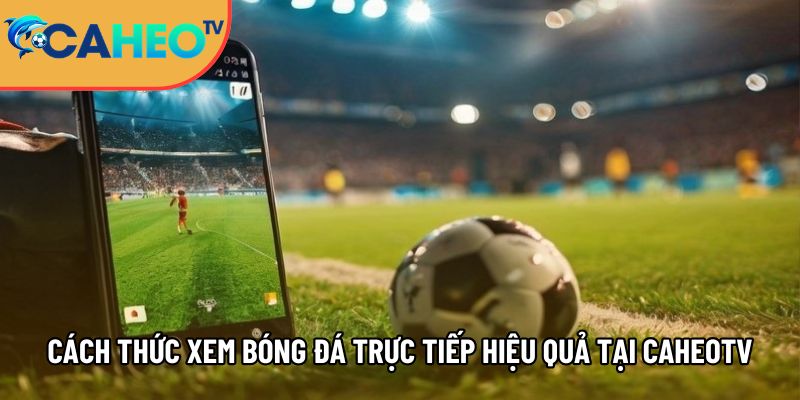 cach thuc xem bong da truc tiep hieu qua tai caheotv 1